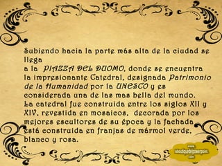 Subiendo hacia la parte más alta de la ciudad se llega  a la  PIAZZA DEL DUOMO , donde se encuentra la impresionante Catedral, designada  Patrimonio de la Humanidad  por la  UNESCO  y es considerada una de las mas bella del mundo. La catedral fue construida entre los siglos XII y XIV, revestida en mosaicos,  decorada por los mejores escultores de su época y la fachada está construida en franjas de mármol verde, blanco y rosa.   