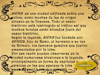 SIENA  es una ciudad edificada sobre una colina, como muchas de las de origen etrusco en la Toscana. Todo el casco histórico está restringido al tráfico así que muchos hoteles están situados fuera del casco histórico. Según la leyenda,  SIENA  fue fundada por  SENIUS , hijo de Remo, el hermano a su vez de Rómulo, los famosos gemelos que fueron amamantados por la loba.  Por esa razón pueden observarse en la ciudad numerosas alusiones a la leyenda, principalmente en forma de capiteles y estatuas en las que aparece la loba amamantando a los dos gemelos.  