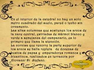 En el interior de la catedral no hay un solo metro cuadrado del suelo, pared o techo sin ornamento. Las altas columnas que sostienen los arcos de la nave central, estriadas de mármol blanco y verde a semejanza del campanario, es lo primero que llama la atención. La cornisa que recorre la parte superior de los arcos se halla repleta  de docenas de bustos de papas y  emperadores romanos y bizantinos, realizados en terracota por  Giovanni Di  Stefano. 