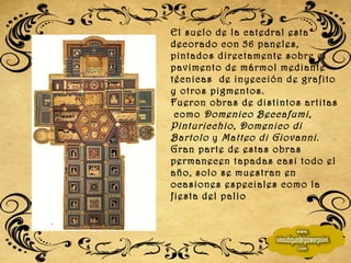 El suelo de la catedral esta decorado con 56 paneles, pintados directamente sobre el pavimento de mármol mediante técnicas  de inyección de grafito y otros pigmentos. Fueron obras de distintos artitas  como  Domenico Beccafumi ,  Pinturicchio ,  Domenico di Bartolo  y  Matteo di Giovanni . Gran parte de estas obras permanecen tapadas casi todo el año, solo se muestran en ocasiones especiales como la fiesta del palio 