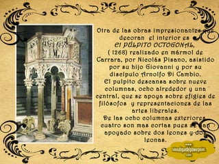 Otra de las obras impresionantes   que decoran  el interior es  El PÚLPITO OCTOGONAL ,  ( 1268) realizado en mármol de Carrara, por Nicolás Pisano, asistido por su hijo Giovanni y por su discípulo Arnolfo Di Cambio. El pulpito descansa sobre nueve columnas, ocho alrededor y una central, que se apoya sobre efigies de filósofos  y representaciones de las artes liberales. De las ocho columnas exteriores, cuatro son mas cortas pues se han apoyado sobre dos leones y dos leonas. 