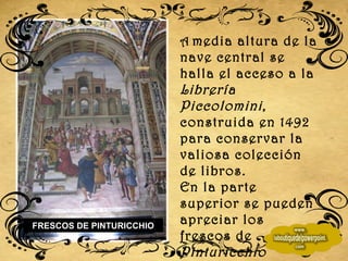 A   media altura de la nave central se halla el acceso a la  Librería Piccolomini , construida en 1492 para conservar la valiosa colección de libros. En la parte superior se pueden apreciar los frescos de  Pinturicchio FRESCOS DE PINTURICCHIO 
