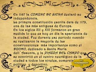 En 1167 la  COMUNE DE SIENA  declaró su independencia.  La primera constitución escrita data de 1179, una de las más antiguas de Europa. En los siglos XII y XIII formaron en gran medida lo que es hoy en día la apariencia de la ciudad. Fue durante ese periodo cuando se realizaron la mayoría de las construcciones  más importantes como el  DUOMO , dedicado a Santa María dell`Assunta, y la  PIAZZA DEL CAMPO  que se convirtió en el centro neurálgico de la ciudad a todos los niveles, comercial, social, político  y deportivo. 
