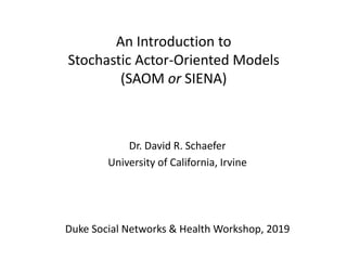 An Introduction to
Stochastic Actor-Oriented Models
(SAOM or SIENA)
Dr. David R. Schaefer
University of California, Irvine
Duke Social Networks & Health Workshop, 2019
 