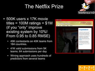 The Netflix Prize

●   500K users x 17K movie
    titles = 100M ratings = $1M
    (if you “only” improve
    existing system by 10%!
    From 0.95 to 0.85 RMSE)
    ●   49K contestants on 40K teams from
        184 countries.
    ●   41K valid submissions from 5K
        teams; 64 submissions per day
    ●   Wining approach uses hundreds of
        predictors from several teams
 