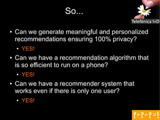 So...

●   Can we generate meaningful and personalized
    recommendations ensuring 100% privacy?
    ●   YES!
●   Can we have a recommendation algorithm that
    is so efficient to run on a phone?
    ●   YES!
●   Can we have a recommender system that
    works even if there is only one user?
    ●   YES!
 