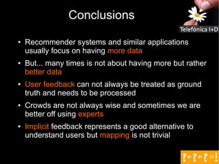 Conclusions
●   Recommender systems and similar applications
    usually focus on having more data
●   But... many times is not about having more but rather
    better data
●   User feedback can not always be treated as ground
    truth and needs to be processed
●   Crowds are not always wise and sometimes we are
    better off using experts
●   Implicit feedback represents a good alternative to
    understand users but mapping is not trivial
 