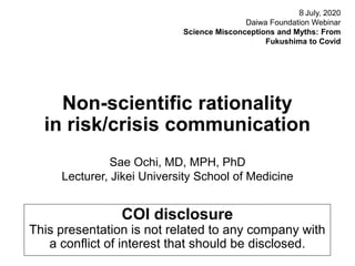 Non-scientific rationality
in risk/crisis communication
Sae Ochi, MD, MPH, PhD
Lecturer, Jikei University School of Medicine
８July, 2020
Daiwa Foundation Webinar
Science Misconceptions and Myths: From
Fukushima to Covid
COI disclosure
This presentation is not related to any company with
a conflict of interest that should be disclosed.
 
