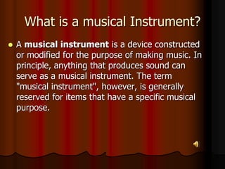 What is a musical Instrument?
 A musical instrument is a device constructed
or modified for the purpose of making music. In
principle, anything that produces sound can
serve as a musical instrument. The term
"musical instrument", however, is generally
reserved for items that have a specific musical
purpose.
 