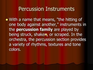 Percussion Instruments
 With a name that means, "the hitting of
one body against another," instruments in
the percussion family are played by
being struck, shaken, or scraped. In the
orchestra, the percussion section provides
a variety of rhythms, textures and tone
colors.
 
