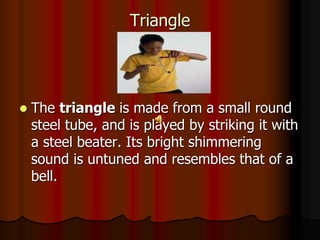 Triangle
 The triangle is made from a small round
steel tube, and is played by striking it with
a steel beater. Its bright shimmering
sound is untuned and resembles that of a
bell.
 