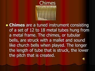 Chimes
 Chimes are a tuned instrument consisting
of a set of 12 to 18 metal tubes hung from
a metal frame. The chimes, or tubular
bells, are struck with a mallet and sound
like church bells when played. The longer
the length of tube that is struck, the lower
the pitch that is created.
 
