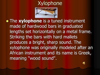 Xylophone
 The xylophone is a tuned instrument
made of hardwood bars in graduated
lengths set horizontally on a metal frame.
Striking the bars with hard mallets
produces a bright, sharp sound. The
xylophone was originally modeled after an
African instrument and its name is Greek,
meaning "wood sound".
 
