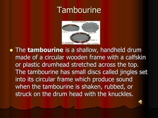 Tambourine
 The tambourine is a shallow, handheld drum
made of a circular wooden frame with a calfskin
or plastic drumhead stretched across the top.
The tambourine has small discs called jingles set
into its circular frame which produce sound
when the tambourine is shaken, rubbed, or
struck on the drum head with the knuckles.
 