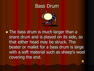 Bass Drum
 The bass drum is much larger than a
snare drum and is played on its side, so
that either head may be struck. The
beater or mallet for a bass drum is large
with a soft material such as sheep's wool
covering the end.
 