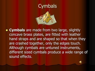 Cymbals
 Cymbals are made from two large, slightly
concave brass plates, are fitted with leather
hand straps and are shaped so that when they
are crashed together, only the edges touch.
Although cymbals are untuned instruments,
different sized cymbals produce a wide range of
sound effects.
 