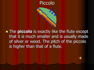 Piccolo
 The piccolo is exactly like the flute except
that it is much smaller and is usually made
of silver or wood. The pitch of the piccolo
is higher than that of a flute.
 