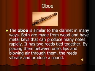 Oboe
 The oboe is similar to the clarinet in many
ways. Both are made from wood and have
metal keys that can produce many notes
rapidly. It has two reeds tied together. By
placing them between one's lips and
blowing air through them, the reeds
vibrate and produce a sound.
 