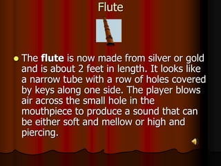 Flute
 The flute is now made from silver or gold
and is about 2 feet in length. It looks like
a narrow tube with a row of holes covered
by keys along one side. The player blows
air across the small hole in the
mouthpiece to produce a sound that can
be either soft and mellow or high and
piercing.
 