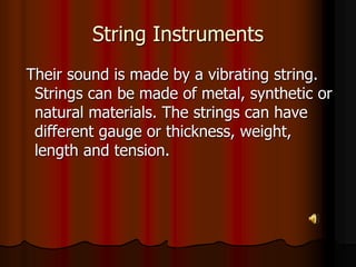 String Instruments
Their sound is made by a vibrating string.
Strings can be made of metal, synthetic or
natural materials. The strings can have
different gauge or thickness, weight,
length and tension.
 