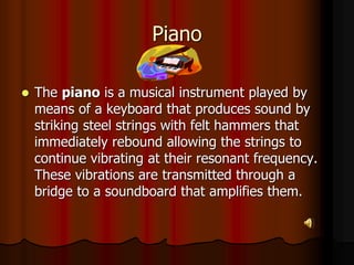 Piano
 The piano is a musical instrument played by
means of a keyboard that produces sound by
striking steel strings with felt hammers that
immediately rebound allowing the strings to
continue vibrating at their resonant frequency.
These vibrations are transmitted through a
bridge to a soundboard that amplifies them.
 