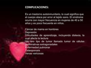  COMPLICACIONES:Es un trastorno autoinmunitario, lo cual significa que el cuerpo ataca por error al tejido sano. El síndrome ocurre con mayor frecuencia en mujeres de 40 a 50 años y es poco frecuente en niños.Cáncer de mama en hombresDepresiónDificultades de aprendizaje, incluyendo dislexia, la cual afecta la lecturaUn raro tipo de tumor llamado tumor de células germinativas extragonadalesEnfermedad pulmonarOsteoporosisVenas varicosas