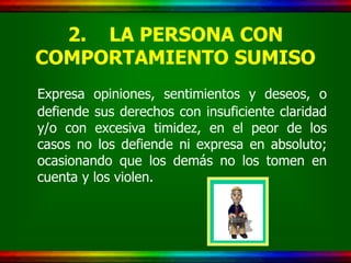 2. LA PERSONA CON
COMPORTAMIENTO SUMISO
Expresa opiniones, sentimientos y deseos, o
defiende sus derechos con insuficiente claridad
y/o con excesiva timidez, en el peor de los
casos no los defiende ni expresa en absoluto;
ocasionando que los demás no los tomen en
cuenta y los violen.
 