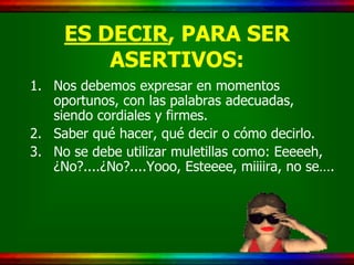 ES DECIR, PARA SER
         ASERTIVOS:
1. Nos debemos expresar en momentos
   oportunos, con las palabras adecuadas,
   siendo cordiales y firmes.
2. Saber qué hacer, qué decir o cómo decirlo.
3. No se debe utilizar muletillas como: Eeeeeh,
   ¿No?....¿No?....Yooo, Esteeee, miiiira, no se….
 
