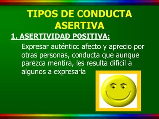 TIPOS DE CONDUCTA
         ASERTIVA
1. ASERTIVIDAD POSITIVA:
   Expresar auténtico afecto y aprecio por
   otras personas, conducta que aunque
   parezca mentira, les resulta difícil a
   algunos a expresarla
 