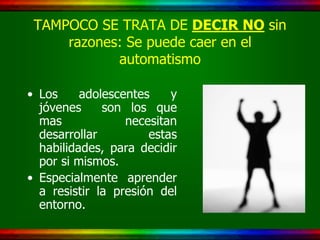 TAMPOCO SE TRATA DE DECIR NO sin
     razones: Se puede caer en el
            automatismo

• Los     adolescentes    y
  jóvenes     son los que
  mas             necesitan
  desarrollar         estas
  habilidades, para decidir
  por si mismos.
• Especialmente aprender
  a resistir la presión del
  entorno.
 
