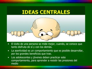 IDEAS CENTRALES




• El éxito de una persona se mide mejor, cuando, se conoce que
  tanto disfruta de sí y con los demás.
• La asertividad es un comportamiento que es posible desarrollar,
  por los grandes beneficios que trae.
• Los adolescentes y jóvenes deben practicar este
  comportamiento, para aprender a resistir las presiones del
  medio
 