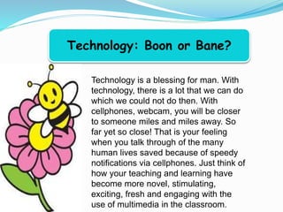 Technology: Boon or Bane?
Technology is a blessing for man. With
technology, there is a lot that we can do
which we could not do then. With
cellphones, webcam, you will be closer
to someone miles and miles away. So
far yet so close! That is your feeling
when you talk through of the many
human lives saved because of speedy
notifications via cellphones. Just think of
how your teaching and learning have
become more novel, stimulating,
exciting, fresh and engaging with the
use of multimedia in the classroom.
 