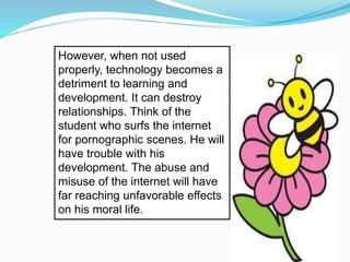 However, when not used
properly, technology becomes a
detriment to learning and
development. It can destroy
relationships. Think of the
student who surfs the internet
for pornographic scenes. He will
have trouble with his
development. The abuse and
misuse of the internet will have
far reaching unfavorable effects
on his moral life.
 