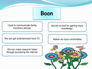 Boon
Used to communicate family
members abroad.
We can get entertainment from TV.
We can make research faster
through accessing the internet.
Serves as tool for gaining more
knowledge.
Makes as more comfortable.
 