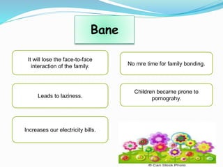 Bane
It will lose the face-to-face
interaction of the family.
Leads to laziness.
Increases our electricity bills.
No mre time for family bonding.
Children became prone to
pornograhy.
 