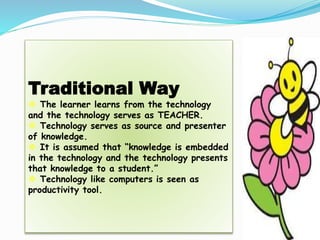 Traditional Way
 The learner learns from the technology
and the technology serves as TEACHER.
 Technology serves as source and presenter
of knowledge.
 It is assumed that “knowledge is embedded
in the technology and the technology presents
that knowledge to a student.”
 Technology like computers is seen as
productivity tool.
 
