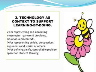 3. TECHNOLOGY AS
CONTEXT TO SUPPORT
LEARNING-BY-DOING.
For representing and simulating
meaningful real-world problems,
situations and contexts.
For representing beliefs, perspectives,
arguments and stories of others.
For defining a safe, controllable problem
space for student thinking.
 