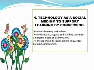4. TECHNOLOGY AS A SOCIAL
MEDIUM TO SUPPORT
LEARNING BY CONVERSING.
For collaborating with others.
For discussing, arguing and building consensus
among members of a community.
For supporting discourse among knowledge-
building communities.
 