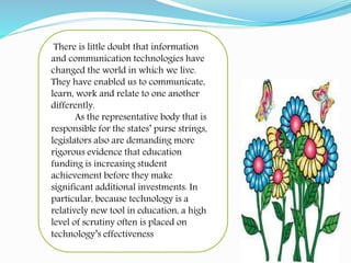 There is little doubt that information
and communication technologies have
changed the world in which we live.
They have enabled us to communicate,
learn, work and relate to one another
differently.
As the representative body that is
responsible for the states’ purse strings,
legislators also are demanding more
rigorous evidence that education
funding is increasing student
achievement before they make
significant additional investments. In
particular, because technology is a
relatively new tool in education, a high
level of scrutiny often is placed on
technology’s effectiveness
 
