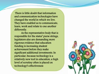 There is little doubt that information
and communication technologies have
changed the world in which we live.
They have enabled us to communicate,
learn, work and relate to one another
differently.
As the representative body that is
responsible for the states’ purse strings,
legislators also are demanding more
rigorous evidence that education
funding is increasing student
achievement before they make
significant additional investments. In
particular, because technology is a
relatively new tool in education, a high
level of scrutiny often is placed on
technology’s effectiveness
 