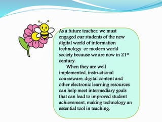 As a future teacher, we must
engaged our students of the new
digital world of information
technology or modern world
society because we are now in 21st
century.
When they are well
implemented, instructional
courseware, digital content and
other electronic learning resources
can help meet intermediary goals
that can lead to improved student
achievement, making technology an
essential tool in teaching.
 