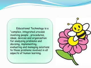 Educational Technology is a
“complex, integrated process
involving people , procedures,
ideas, devices and organization
for analyzing problems and
devising, implementing,
evaluating and managing solutions
to those problems involved in all
aspects of human learning.
 