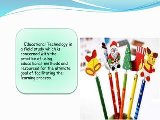 Educational Technology is
a field study which is
concerned with the
practice of using
educational methods and
resources for the ultimate
goal of facilitating the
learning process.
 