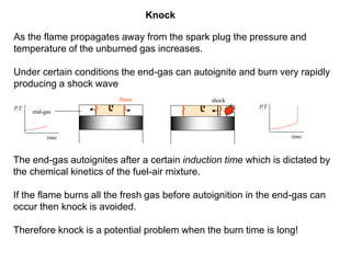 Knock
As the flame propagates away from the spark plug the pressure and
temperature of the unburned gas increases.
Under certain conditions the end-gas can autoignite and burn very rapidly
producing a shock wave
The end-gas autoignites after a certain induction time which is dictated by
the chemical kinetics of the fuel-air mixture.
If the flame burns all the fresh gas before autoignition in the end-gas can
occur then knock is avoided.
Therefore knock is a potential problem when the burn time is long!
shock
P,T
time time
P,T
end-gas
flame
 