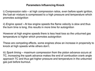 i) Compression ratio – at high compression ratios, even before spark ignition,
the fuel-air mixture is compressed to a high pressure and temperature which
promotes autoignition
ii) Engine speed – At low engine speeds the flame velocity is slow and thus
the burn time is long, this results in more time for autoignition
However at high engine speeds there is less heat loss so the unburned gas
temperature is higher which promotes autoignition
These are competing effects, some engines show an increase in propensity to
knock at high speeds while others don’t.
iii) Spark timing – maximum compression from the piston advance occurs at
TC, increasing the spark advance makes the end of combustion crank angle
approach TC and thus get higher pressure and temperature in the unburned
gas just before burnout.
Parameters Influencing Knock
 