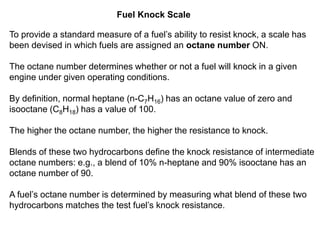 Fuel Knock Scale
To provide a standard measure of a fuel’s ability to resist knock, a scale has
been devised in which fuels are assigned an octane number ON.
The octane number determines whether or not a fuel will knock in a given
engine under given operating conditions.
By definition, normal heptane (n-C7H16) has an octane value of zero and
isooctane (C8H18) has a value of 100.
The higher the octane number, the higher the resistance to knock.
Blends of these two hydrocarbons define the knock resistance of intermediate
octane numbers: e.g., a blend of 10% n-heptane and 90% isooctane has an
octane number of 90.
A fuel’s octane number is determined by measuring what blend of these two
hydrocarbons matches the test fuel’s knock resistance.
 