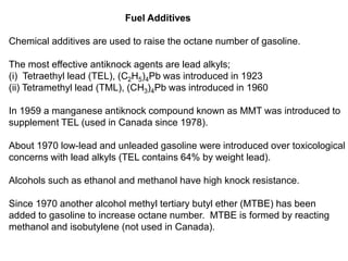 Fuel Additives
Chemical additives are used to raise the octane number of gasoline.
The most effective antiknock agents are lead alkyls;
(i) Tetraethyl lead (TEL), (C2H5)4Pb was introduced in 1923
(ii) Tetramethyl lead (TML), (CH3)4Pb was introduced in 1960
In 1959 a manganese antiknock compound known as MMT was introduced to
supplement TEL (used in Canada since 1978).
About 1970 low-lead and unleaded gasoline were introduced over toxicological
concerns with lead alkyls (TEL contains 64% by weight lead).
Alcohols such as ethanol and methanol have high knock resistance.
Since 1970 another alcohol methyl tertiary butyl ether (MTBE) has been
added to gasoline to increase octane number. MTBE is formed by reacting
methanol and isobutylene (not used in Canada).
 