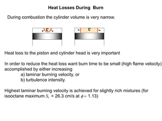 Heat Losses During Burn
During combustion the cylinder volume is very narrow.
Heat loss to the piston and cylinder head is very important
In order to reduce the heat loss want burn time to be small (high flame velocity)
accomplished by either increasing
a) laminar burning velocity, or
b) turbulence intensity.
Highest laminar burning velocity is achieved for slightly rich mixtures (for
isooctane maximum Sl = 26.3 cm/s at f = 1.13)
 