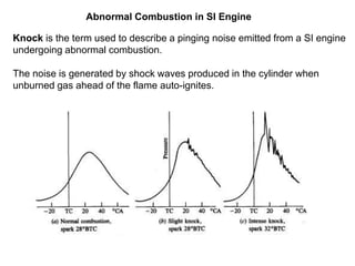 Abnormal Combustion in SI Engine
Knock is the term used to describe a pinging noise emitted from a SI engine
undergoing abnormal combustion.
The noise is generated by shock waves produced in the cylinder when
unburned gas ahead of the flame auto-ignites.
 