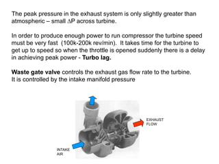 The peak pressure in the exhaust system is only slightly greater than
atmospheric – small DP across turbine.
In order to produce enough power to run compressor the turbine speed
must be very fast (100k-200k rev/min). It takes time for the turbine to
get up to speed so when the throttle is opened suddenly there is a delay
in achieving peak power - Turbo lag.
Waste gate valve controls the exhaust gas flow rate to the turbine.
It is controlled by the intake manifold pressure
INTAKE
AIR
EXHAUST
FLOW
 